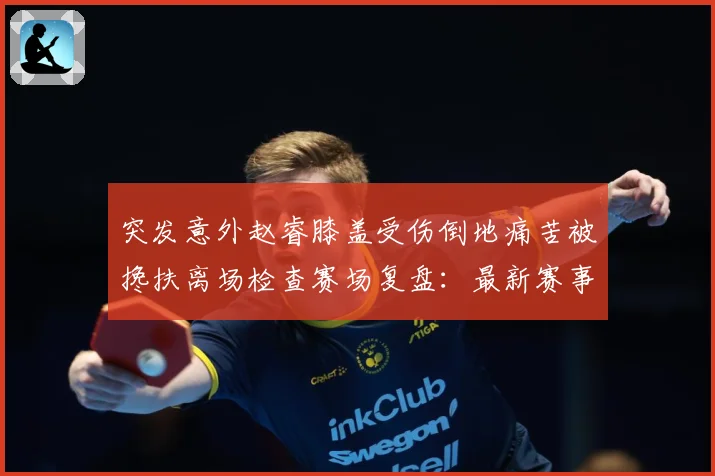 突发意外赵睿膝盖受伤倒地痛苦被搀扶离场检查赛场复盘：最新赛事动态与深度分析