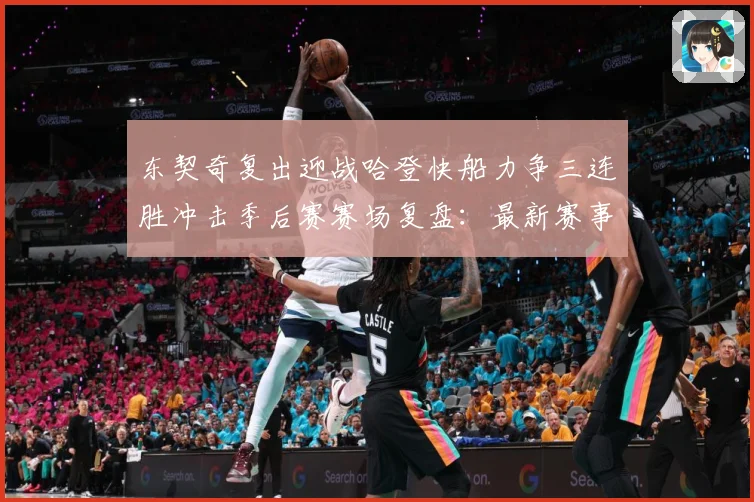东契奇复出迎战哈登快船力争三连胜冲击季后赛赛场复盘：最新赛事动态与深度分析