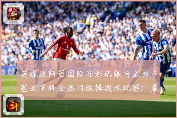 英媒迈阿密国际洛杉矶银河成为卡塞米罗转会热门选择战术观察：最新赛事动态与深度分析