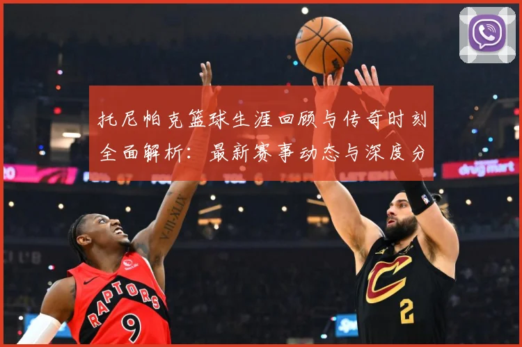 托尼帕克篮球生涯回顾与传奇时刻全面解析：最新赛事动态与深度分析