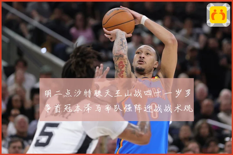 明二点沙特联天王山战四十一岁罗争首冠本泽马率队强阵迎战战术观察：最新赛事动态与深度分析