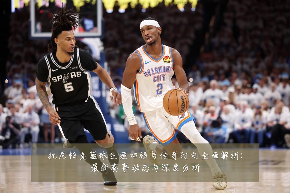 托尼帕克篮球生涯回顾与传奇时刻全面解析:最新赛事动态与深度分析