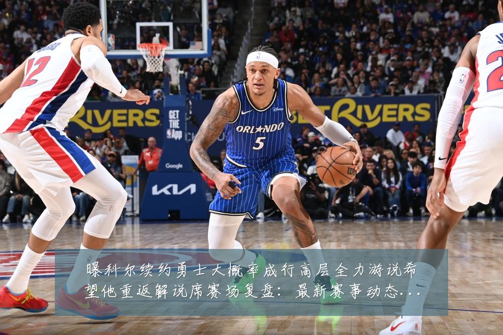 曝科尔续约勇士大概率成行高层全力游说希望他重返解说席赛场复盘：最新赛事动态与深度分析