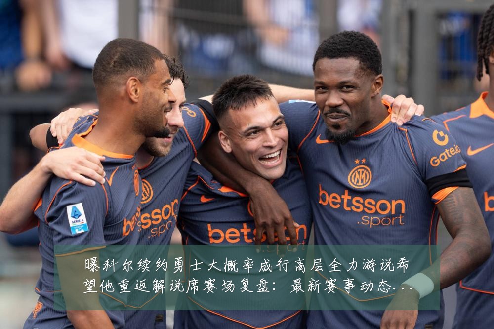 曝科尔续约勇士大概率成行高层全力游说希望他重返解说席赛场复盘：最新赛事动态与深度分析