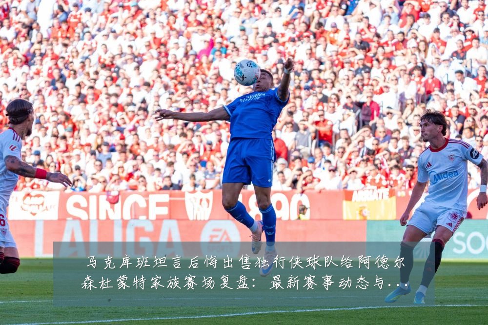 马克库班坦言后悔出售独行侠球队给阿德尔森杜蒙特家族赛场复盘:最新赛事动态与深度分析