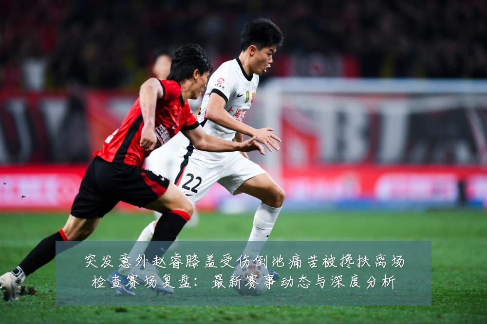 突发意外赵睿膝盖受伤倒地痛苦被搀扶离场检查赛场复盘:最新赛事动态与深度分析