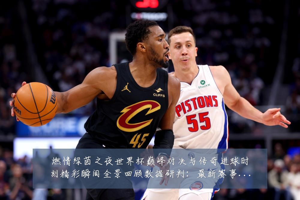 燃情绿茵之夜世界杯巅峰对决与传奇进球时刻精彩瞬间全景回顾数据研判：最新赛事动态与深度分析